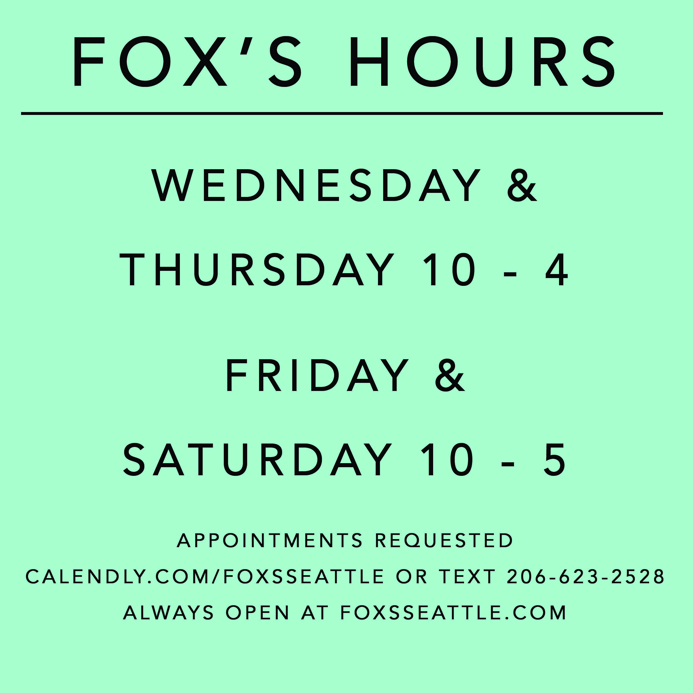 teal square with black writing "Fox's Hours Wednesday & Thursday 10 - 4 Friday & Saturday 10 - 5 Appointments requested calendly.com/foxsseattle or text 206-623-2528 Always open at foxsseattle.com"