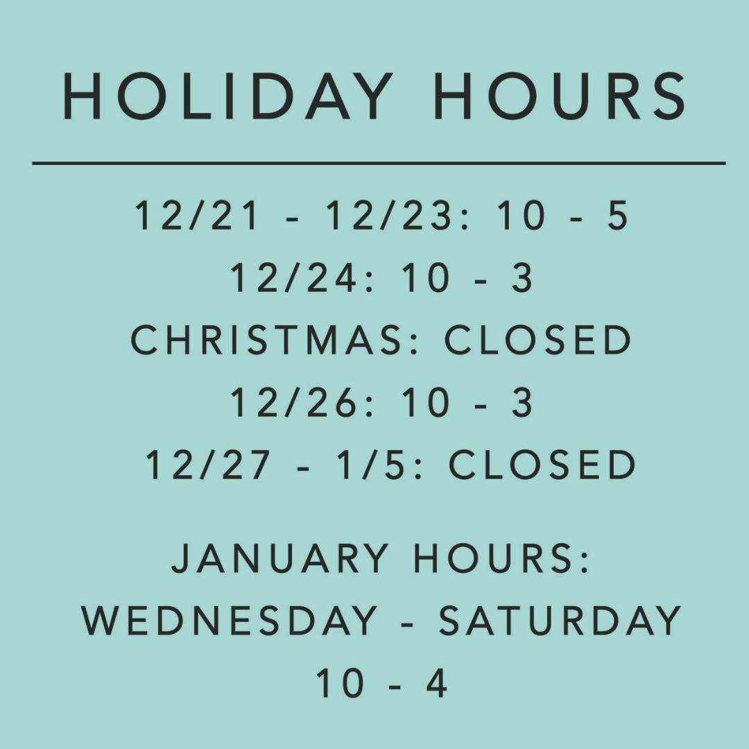 Holiday Hours: 12/21-23 10 - 5: 12/24 10-3: 12/25 closed: 12/26 10-3: 12/27 - 1/5 closed: January Hours: Wednesday - Saturday 10-4