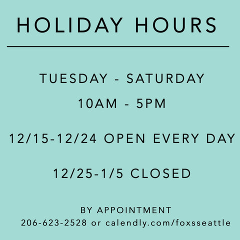 Holiday Hours: Tuesday - Saturday 10am to 5pm. 12/15 - 12/24 Open every day. 12/25 - 1/5 closed. By Appointment 206-623-2528 calendly.com/foxsseattle