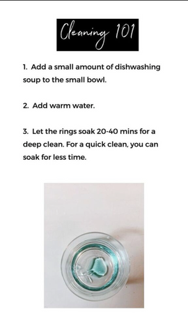 words "Cleaning 101. 1.Add a small amount of dishwashing soap to the small bowl. 2. Add warm water. 3. Let the rings soak 20-40 mins for a deep clean. For a quick clean, you can soak for less time." Photo of bowl with dish washing soap.